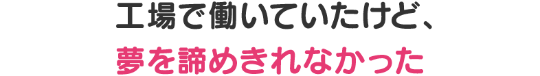 工場で働いていたけど、夢を諦めきれなかった