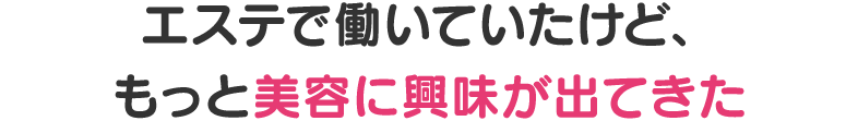 エステで働いていたけど、もっと美容に興味が出てきた