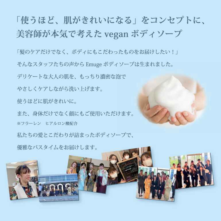 「髪のケアだけでなく、ボディにもこだわったものをお届けしたい!」 そんなスタッフたちの声から Emuge ボディソープは生まれました。 デリケートな大人の肌を、もっちり濃密な泡で やさしくケアしながら洗い上げます。 使うほどに肌がきれいに。 また、身体だけでなく顔にもご使用いただけます。 フラーレン ヒアルロン酸配合 私たちの愛とこだわりが詰まったボディソープで、 優雅なバスタイムをお届けします。